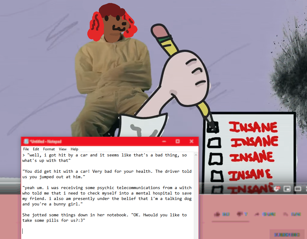 2D Mixed Media. A desktop pespective shows a youtube video of a scene, with a notepad document showing dialogue for the scene. Scene Description: The prior skeletal dog is sitting in a straitjacket, smiling. The perspective of the scene is from a psychiatrist, gripping a pencil and ticking off the first of five boxes, each labeled "INSANE", drawn with red text. Dialogue is outside of, and immediately following alt-text.